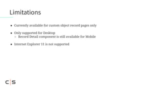 ● Currently available for custom object record pages only
● Only supported for Desktop
○ Record Detail component is still available for Mobile
● Internet Explorer 11 is not supported
Limitations
 