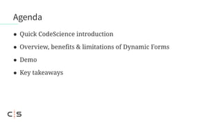 Agenda
● Quick CodeScience introduction
● Overview, benefits & limitations of Dynamic Forms
● Demo
● Key takeaways
 