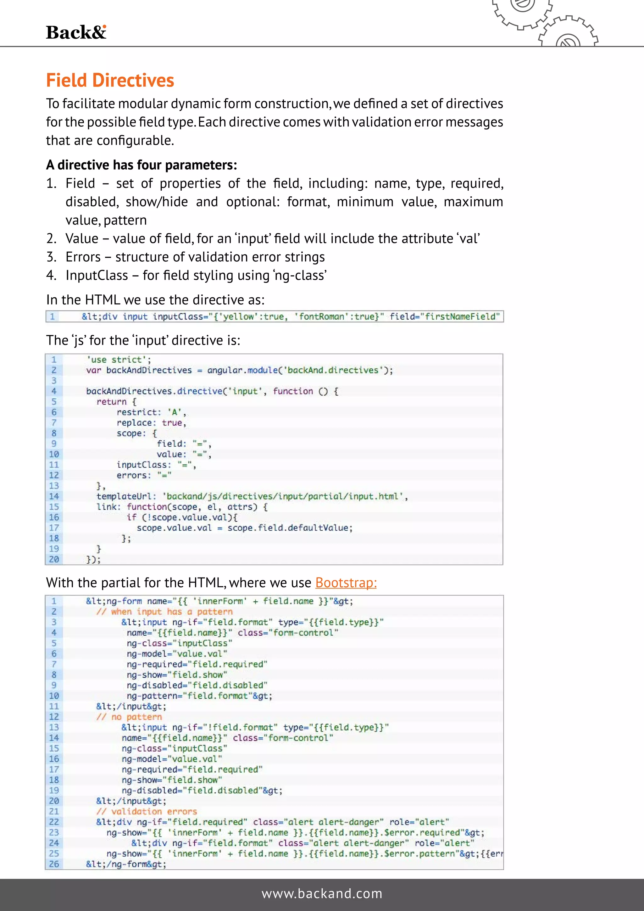 Field Directives To facilitate modular dynamic form construction, we defined a set of directives for the possible field type. Each directive comes with validation error messages that are configurable. A directive has four parameters: 1. Field – set of properties of the field, including: name, type, required, disabled, show/hide and optional: format, minimum value, maximum value, pattern 2. Value – value of field, for an ‘input’ field will include the attribute ‘val’ 3. Errors – structure of validation error strings 4. InputClass – for field styling using ‘ng-class’ In the HTML we use the directive as: www.backand.com The ‘js’ for the ‘input’ directive is: With the partial for the HTML, where we use Bootstrap: 