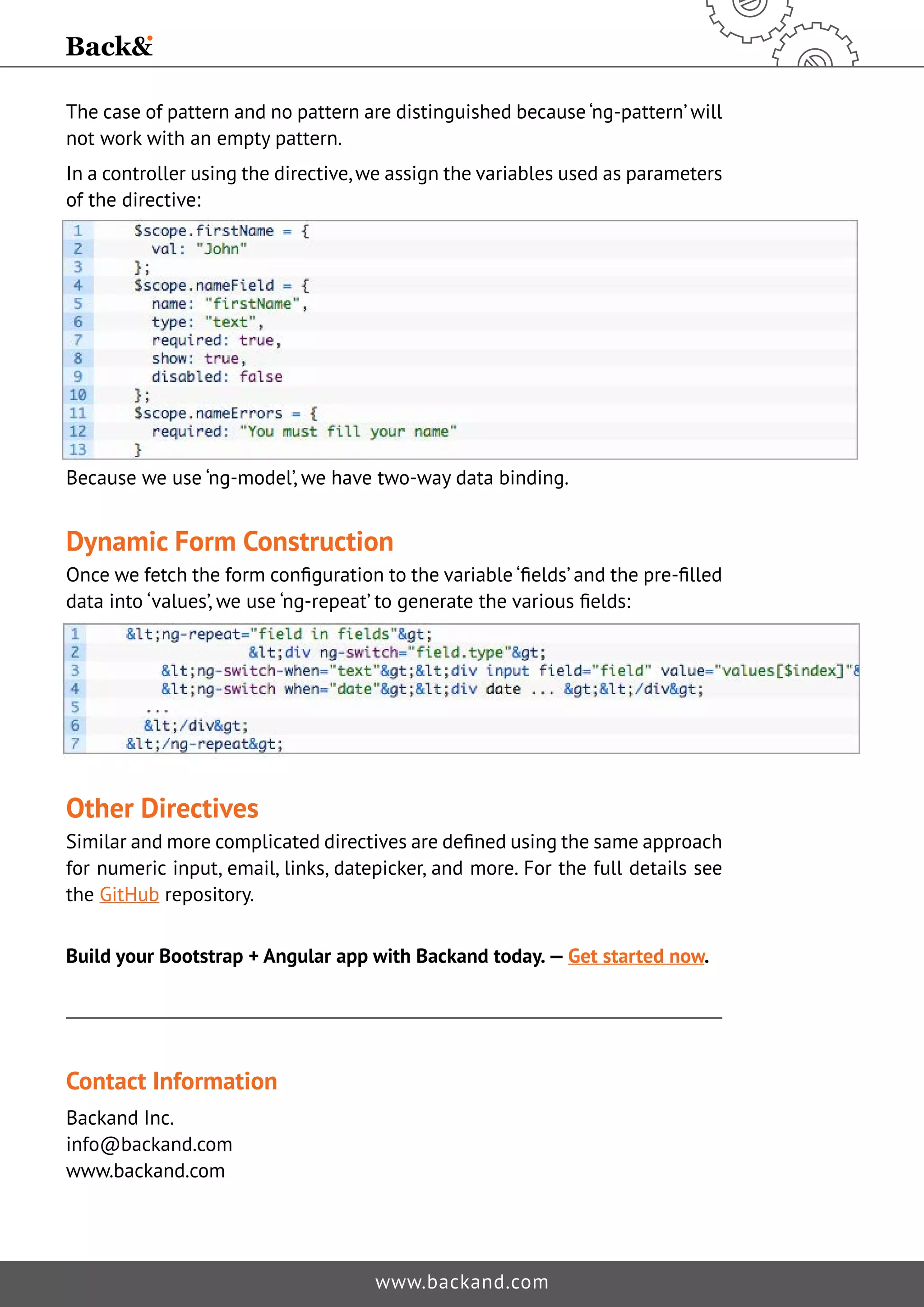 The case of pattern and no pattern are distinguished because ‘ng-pattern’ will not work with an empty pattern. In a controller using the directive, we assign the variables used as parameters of the directive: Because we use ‘ng-model’, we have two-way data binding. Dynamic Form Construction Once we fetch the form configuration to the variable ‘fields’ and the pre-filled data into ‘values’, we use ‘ng-repeat’ to generate the various fields: Other Directives Similar and more complicated directives are defined using the same approach for numeric input, email, links, datepicker, and more. For the full details see the GitHub repository. Build your Bootstrap + Angular app with Backand today. — Get started now. www.backand.com Contact Information Backand Inc. info@backand.com www.backand.com 