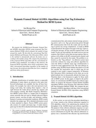 This full text paper was peer reviewed at the direction of IEEE Communications Society subject matter experts for publication in the IEEE CCNC 2006 proceedings.




             Dynamic Framed Slotted ALOHA Algorithms using Fast Tag Estimation
                                  Method for RFID System

                        Jae-Ryong Cha                                                                       Jae-Hyun Kim
        School of Electrical and Computer Engineering                                       School of Electrical and Computer Engineering
                  Ajou Univ., Suwon, Korea                                                            Ajou Univ., Suwon, Korea
                      builder@ajou.ac.kr                                                                   jkim@ajou.ac.kr

        1
                                                                                            communication link, and contains internal storage, process-
                                                                                            ing power, and so on. Tags get processing power through
                                     Abstract                                               RF communication link from the reader and use this en-
       We propose the ALOHA-based Dynamic Framed Slot-                                      ergy to power any on-tag computations. A reader in RFID
    ted ALOHA algorithm (DFSA) using proposed Tag Esti-                                     system broadcasts the request message to the tags. Upon re-
    mation Method (TEM) which estimates the number of tags                                  ceiving the message, all tags send the response back to the
    around the reader. We describe the conventional Tag Esti-                               reader. If only one tag responds, the reader receives just one
    mation Method and Dynamic Slot Allocation (DSA), which                                  response. But if there is more than one tag response, their re-
    is the method to dynamically allocate the frame size ac-                                sponses will collide on the RF communication channel, and
    cording to the number of tags. We compare the performance                               thus cannot be received by the reader. The problem is re-
    of the proposed DFSA algorithm with the conventional al-                                ferred to as the ”Tag-collision”. An effective system must
    gorithms using simulation. According to the analysis, the                               avoid this collision by using anti-collision algorithm be-
    proposed DFSA algorithm shows better performance than                                   cause the ability to identify many tags simultaneously is
    other conventional algorithms regardless of the number of                               crucial for many applications[1]-[4]. The anti-collision al-
    tags because the proposed algorithm has lower complexity                                gorithm using ALOHA-based method described in [5] did
    and better delay performance.                                                           not consider the inactivation state in which tags do not
                                                                                            respond to next reader’s request temporarily. In Dynamic
                                                                                            Slot Allocation (DSA) introduced in [6], there are no de-
                                                                                            tailed methods how to dynamically allocate the frame size.
    1. Introduction                                                                         Therefore there is the limitation to apply for those meth-
                                                                                            ods in RFID system. In this paper, to improve the perfor-
        Reliable identiﬁcation of multiple objects is especially                            mance of conventional ALOHA-based anti-collision algo-
    challenging if many objects are present at the same time.                               rithms we propose the Dynamic Framed Slotted ALOHA
    Several technologies are available, but they all have limi-                             algorithms (DFSA) using Dynamic Slot Allocation (DSA)
    tations. For example, bar code is the most pervasive tech-                              and Tag Estimation Method (TEM). We compare the per-
    nology used today, but reading them requires a line of                                  formance of DFSA algorithms with that of the conventional
    sight between the reader device and the tag, manual, and                                Framed Slotted ALOHA (FSA) algorithms using OPNET
    close-ranging scanning. But Radio Frequency IDentiﬁca-                                  simulation.
    tion (RFID) system which is a simple form of ubiquitous
    sensor networks that are used to identify physical objects
    permits remote, non-line-of-sight, and automatic reading.                               2. Framed Slotted ALOHA algorithm
    Instead of sensing environmental conditions, RFID system
    identiﬁes the unique tags’ ID or detailed information saved                                In this section, we now give the procedure identifying a
    in them attached to objects. Passive RFID system gener-                                 set of tags, named as the collision arbitration sequence in
    ally consists of a reader and many tags. A reader interro-                              FSA algorithm, which is for optimizing the relatively low
    gates tags for their ID or detailed information through an RF                           throughput of the ALOHA-based anti-collision algorithm.
                                                                                            The purpose of the collision arbitration sequence is to per-
    1    This research is partially supported by the Ubiquitous Autonomic                   form a census of the tags present in the reader ﬁeld and to
         Computing and Network Project, the Ministry of Science and Tech-                   receive information on tag ID. The collision arbitration se-
         nology(MOST) 21st Century Frontier RD Program in Korea                             quence uses a mechanism that allocates tag transmissions




1-4244-0086-4/05/$20.00 ©2005 IEEE.                                                768
 