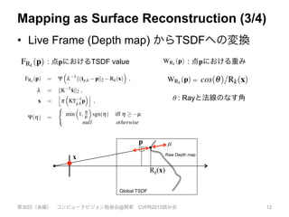 Mapping as Surface Reconstruction (3/4)
•  Live Frame (Depth map) からTSDFへの変換
第30回（後編） コンピュータビジョン勉強会@関東 CVPR2015読み会 12
resents the distance to the nearest surface point.
Although efﬁcient algorithms exist for computing the true dis-
crete SDF for a given set of point measurements (complexity is
linear in the the number of voxels) [22], sophisticated implemen-
tations are required to achieve top performance on GPU hardware,
without which real-time computation is not possible for a reason-
able size volume. Instead, we use a projective truncated signed
distance function that is readily computed and trivially parallelis-
able. For a raw depth map Rk with a known pose Tg,k, its global
frame projective TSDF [FRk
,WRk
] at a point p in the global frame
g is computed as,
FRk
(p) = Y
⇣
l 1
k(tg,k pk2 Rk(x)
⌘
, (6)
l = kK 1
˙xk2 , (7)
x =
j
p
⇣
KT 1
g,kp
⌘k
, (8)
Y(h) =
(
min
⇣
1, h
µ
⌘
sgn(h) iff h µ
null otherwise
(9)
We use a nearest neighbour lookup b.c instead of interpolating
the depth value, to prevent smearing of measurements at depth dis-
continuities. 1/l converts the ray distance to p to a depth (we found
no considerable difference in using SDF values computed using dis-
tances along the ray or along the optical axis). Y performs the SDF
truncation. The truncation function is scaled to ensure that a sur-
face measurement (zero crossing in the SDF) is represented by at
least one non truncated voxel value in the discretised volume ei-
ther side of the surface. Also, the support is increased linearly with
distance from the sensor center to support correct representation
of noisier measurements. The associated weight WRk
(p) is propor-
tional to cos(q)/Rk(x), where q is the angle between the associated
pixel ray direction and the surface normal measurement in the local
k
Wk 1(p)+WRk
(p
Wk(p) = Wk 1(p)+WRk
(p)
No update on the global TSDF is performed fo
from unmeasurable regions speciﬁed in Equation
provides weighting of the TSDF proportional to
surface measurement, we have also found that i
letting WRk
(p) = 1, resulting in a simple average,
sults. Moreover, by truncating the updated weigh
Wh ,
Wk(p) min(Wk 1(p)+WRk
(p),W
a moving average surface reconstruction can be o
reconstruction in scenes with dynamic object mot
Although a large number of voxels can be vis
project into the current image, the simplicity of
operation time is memory, not computation, bound
GPU hardware over 65 gigavoxels/second (⇡ 2m
update for a 5123 voxel reconstruction) can be up
bits per component in S(p), although experiment
iﬁed that as few as 6 bits are required for the SD
we note that the raw depth measurements are used
rather than the bilateral ﬁltered version used in t
ponent, described later in section 3.5. The early
desired high frequency structure and noise alike
duce the ability to reconstruct ﬁner scale structure
3.4 Surface Prediction from Ray Casting
With the most up-to-date reconstruction availabl
ity to compute a dense surface prediction by rend
encoded in the zero level set Fk = 0 into a virtua
current estimate Tg,k. The surface prediction is s
and normal map ˆVk and ˆNk in frame of referenc
able size volume. Instead, we use a projective truncated signed
distance function that is readily computed and trivially parallelis-
able. For a raw depth map Rk with a known pose Tg,k, its global
rame projective TSDF [FRk
,WRk
] at a point p in the global frame
g is computed as,
FRk
(p) = Y
⇣
l 1
k(tg,k pk2 Rk(x)
⌘
, (6)
l = kK 1
˙xk2 , (7)
x =
j
p
⇣
KT 1
g,kp
⌘k
, (8)
Y(h) =
(
min
⇣
1, h
µ
⌘
sgn(h) iff h µ
null otherwise
(9)
We use a nearest neighbour lookup b.c instead of interpolating
he depth value, to prevent smearing of measurements at depth dis-
continuities. 1/l converts the ray distance to p to a depth (we found
no considerable difference in using SDF values computed using dis-
ances along the ray or along the optical axis). Y performs the SDF
runcation. The truncation function is scaled to ensure that a sur-
ace measurement (zero crossing in the SDF) is represented by at
east one non truncated voxel value in the discretised volume ei-
provides weig
surface measu
letting WRk
(p
sults. Moreov
Wh ,
W
a moving ave
reconstruction
Although a
project into th
operation time
GPU hardwar
update for a 5
bits per comp
iﬁed that as fe
we note that th
rather than th
ponent, descr
desired high f
duce the abilit
3.4 Surfac
: 点pにおけるTSDF value : 点pにおける重み
continuities. 1/l converts the ray distance to p to a depth (we found
no considerable difference in using SDF values computed using dis-
tances along the ray or along the optical axis). Y performs the SDF
truncation. The truncation function is scaled to ensure that a sur-
face measurement (zero crossing in the SDF) is represented by at
least one non truncated voxel value in the discretised volume ei-
ther side of the surface. Also, the support is increased linearly with
distance from the sensor center to support correct representation
of noisier measurements. The associated weight WRk
(p) is propor-
tional to cos(q)/Rk(x), where q is the angle between the associated
pixel ray direction and the surface normal measurement in the local
frame.
The projective TSDF measurement is only correct exactly at the
surface FRk
(p) = 0 or if there is only a single point measurement
in isolation. When a surface is present the closest point along a
ray could be another surface point not on the ray associated with
the pixel in Equation 8. It has been shown that for points close
to the surface, a correction can be applied by scaling the SDF by
cos(q) [11]. However, we have found that approximation within
the truncation region for 100s or more fused TSDFs from multiple
viewpoints (as performed here) converges towards an SDF with a
pseudo-Euclidean metric that does not hinder mapping and tracking
performance.
ponent, described late
desired high frequenc
duce the ability to rec
3.4 Surface Pred
With the most up-to-
ity to compute a dens
encoded in the zero le
current estimate Tg,k.
and normal map ˆVk a
the subsequent camer
As we have a dense
SDF, a per pixel rayc
responding ray, Tg,kK
depth for the pixel a
ve for a visible surf
Marching also stops
mately when exiting t
face measurement at t
For points on or ve
is assumed that the gr
zero level set, and so
no considerable difference in using
tances along the ray or along the op
truncation. The truncation functio
face measurement (zero crossing i
least one non truncated voxel valu
ther side of the surface. Also, the s
distance from the sensor center to
of noisier measurements. The assoc
tional to cos(q)/Rk(x), where q is
pixel ray direction and the surface n
frame.
The projective TSDF measurem
surface FRk
(p) = 0 or if there is o
in isolation. When a surface is pr
ray could be another surface point
the pixel in Equation 8. It has be
to the surface, a correction can be
cos(q) [11]. However, we have fo
the truncation region for 100s or m
viewpoints (as performed here) co
pseudo-Euclidean metric that does
performance.
We use a nearest neighbour lookup b.c instead of interpolating
the depth value, to prevent smearing of measurements at depth dis-
continuities. 1/l converts the ray distance to p to a depth (we found
no considerable difference in using SDF values computed using dis-
tances along the ray or along the optical axis). Y performs the SDF
truncation. The truncation function is scaled to ensure that a sur-
face measurement (zero crossing in the SDF) is represented by at
least one non truncated voxel value in the discretised volume ei-
ther side of the surface. Also, the support is increased linearly with
distance from the sensor center to support correct representation
of noisier measurements. The associated weight WRk
(p) is propor-
tional to cos(q)/Rk(x), where q is the angle between the associated
pixel ray direction and the surface normal measurement in the local
frame.
The projective TSDF measurement is only correct exactly at the
surface FRk
(p) = 0 or if there is only a single point measurement
in isolation. When a surface is present the closest point along a
ray could be another surface point not on the ray associated with
the pixel in Equation 8. It has been shown that for points close
to the surface, a correction can be applied by scaling the SDF by
cos(q) [11]. However, we have found that approximation within
the truncation region for 100s or more fused TSDFs from multiple
viewpoints (as performed here) converges towards an SDF with a
pseudo-Euclidean metric that does not hinder mapping and tracking
performance.
we note that the
rather than the b
ponent, describe
desired high fre
duce the ability
3.4 Surface P
With the most u
ity to compute a
encoded in the z
current estimate
and normal map
the subsequent c
As we have a
SDF, a per pixe
responding ray,
depth for the p
ve for a visible
Marching also s
mately when exi
face measureme
For points on
is assumed that
zero level set, an
=
θ : Rayと法線のなす角
p
x
Global TSDF
Raw Depth map
µ
Rk(x)
 