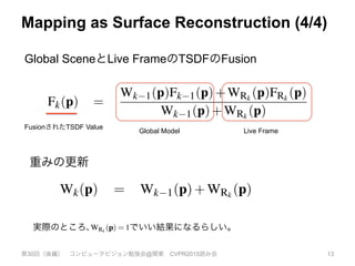 Mapping as Surface Reconstruction (4/4)
第30回（後編） コンピュータビジョン勉強会@関東 CVPR2015読み会 13
実際のところ、 でいい結果になるらしい。
(5)
h map Rk) pro-
reconstructed.
a depth mea-
f the measured
ong each depth
ee space (here
ixel ray). Sec-
ained in the re-
he camera ray.
of uncertainty
 µ. A TSDF
n measurement
e within visible
urface interface
e points farther
e the SDF rep-
g the true dis-
(complexity is
ted implemen-
GPU hardware,
e for a reason-
uncated signed
ally parallelis-
Tg,k, its global
e global frame
depth map, which can be seen as de-noising the global TSDF from
multiple noisy TSDF measurements. Under an L2 norm the de-
noised (fused) surface results as the zero-crossings of the point-wise
SDF F minimising:
min
F2F
Â
k
kWRk
FRk
F)k2. (10)
Given that the focus of our work is on real-time sensor tracking and
surface reconstruction we must maintain interactive frame-rates.
(For a 640x480 depth stream at 30fps the equivalent of over 9
million new point measurements are made per second). Storing
a weight Wk(p) with each value allows an important aspect of the
global minimum of the convex L2 de-noising metric to be exploited
for real-time fusion; that the solution can be obtained incrementally
as more data terms are added using a simple weighted running av-
erage [7], deﬁned point-wise {p|FRk
(p) 6= null}:
Fk(p) =
Wk 1(p)Fk 1(p)+WRk
(p)FRk
(p)
Wk 1(p)+WRk
(p)
(11)
Wk(p) = Wk 1(p)+WRk
(p) (12)
No update on the global TSDF is performed for values resulting
from unmeasurable regions speciﬁed in Equation 9. While Wk(p)
provides weighting of the TSDF proportional to the uncertainty of
surface measurement, we have also found that in practice simply
letting WRk
(p) = 1, resulting in a simple average, provides good re-
sults. Moreover, by truncating the updated weight over some value
Wh ,
Wk(p) min(Wk 1(p)+WRk
(p),Wh ) , (13)
a weight Wk(p) with each value allows an important aspect of the
global minimum of the convex L2 de-noising metric to be exploited
for real-time fusion; that the solution can be obtained incrementally
as more data terms are added using a simple weighted running av-
erage [7], deﬁned point-wise {p|FRk
(p) 6= null}:
Fk(p) =
Wk 1(p)Fk 1(p)+WRk
(p)FRk
(p)
Wk 1(p)+WRk
(p)
(11)
Wk(p) = Wk 1(p)+WRk
(p) (12)
No update on the global TSDF is performed for values resulting
from unmeasurable regions speciﬁed in Equation 9. While Wk(p)
provides weighting of the TSDF proportional to the uncertainty of
surface measurement, we have also found that in practice simply
letting WRk
(p) = 1, resulting in a simple average, provides good re-
sults. Moreover, by truncating the updated weight over some value
Wh ,
Given that the focus of our work is on real-time sensor trackin
surface reconstruction we must maintain interactive frame-
(For a 640x480 depth stream at 30fps the equivalent of o
million new point measurements are made per second). S
a weight Wk(p) with each value allows an important aspect
global minimum of the convex L2 de-noising metric to be exp
for real-time fusion; that the solution can be obtained increme
as more data terms are added using a simple weighted runnin
erage [7], deﬁned point-wise {p|FRk
(p) 6= null}:
Fk(p) =
Wk 1(p)Fk 1(p)+WRk
(p)FRk
(p)
Wk 1(p)+WRk
(p)
Wk(p) = Wk 1(p)+WRk
(p)
No update on the global TSDF is performed for values res
from unmeasurable regions speciﬁed in Equation 9. While W
provides weighting of the TSDF proportional to the uncertai
Global SceneとLive FrameのTSDFのFusion
重みの更新
FusionされたTSDF Value
Global Model Live Frame
 