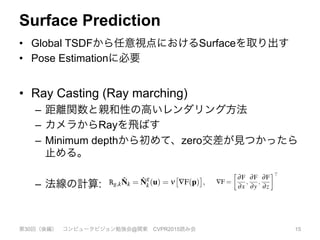 Surface Prediction
•  Global TSDFから任意視点におけるSurfaceを取り出す
•  Pose Estimationに必要
•  Ray Casting (Ray marching)
–  距離関数と親和性の高いレンダリング方法
–  カメラからRayを飛ばす
–  Minimum depthから初めて、zero交差が見つかったら
止める。
–  法線の計算:
第30回（後編） コンピュータビジョン勉強会@関東 CVPR2015読み会 15
Figure 6: Demonstration of the space skipping ray casting. (Left)
pixel iteration count are shown where for each pixel the ray is tra-
versed in steps of at most one voxel (white equals 480 increments
and black 60). (middle) ray marching steps are drastically reduced
by skipping empty space according to the minimum truncation µ
(white equals 70 iterations and black 10 ⇡ 6⇥ speedup). Marching
steps can be seen to increase around the surface interface where
the signed distance function has not been truncated. (Right) Normal
map at resulting surface intersection.
along which p was found can be computed directly from Fk using a
numerical derivative of the SDF:
Rg,k
ˆNk = ˆN
g
k(u) = n
⇥
—F(p)
⇤
, —F =

∂F
∂x
,
∂F
∂y
,
∂F
∂z
>
(14)
Further, this derivative is scaled in each dimension to ensure cor-
rect isotropy given potentially arbitrary voxel resolutions and re-
construction dimensions.
Since the rendering of the surface is restricted to provide phys-
the surface interface using eqn. 15.
Figure 6: Demonstration of the space skipping ray casting. (Left)
pixel iteration count are shown where for each pixel the ray is tra-
versed in steps of at most one voxel (white equals 480 increments
and black 60). (middle) ray marching steps are drastically reduced
by skipping empty space according to the minimum truncation µ
(white equals 70 iterations and black 10 ⇡ 6⇥ speedup). Marching
steps can be seen to increase around the surface interface where
the signed distance function has not been truncated. (Right) Normal
map at resulting surface intersection.
along which p was found can be computed directly from Fk using a
numerical derivative of the SDF:
Rg,k
ˆNk = ˆN
g
k(u) = n
⇥
—F(p)
⇤
, —F =

∂F
∂x
,
∂F
∂y
,
∂F
∂z
>
(14)
Further, this derivative is scaled in each dimension to ensure cor-
rect isotropy given potentially arbitrary voxel resolutions and re-
construction dimensions.
Since the rendering of the surface is restricted to provide phys-
ically plausible measurement predictions, there is a minimum and
maximum rendering range the ray needs to traverse corresponding
3
L
p
t
d
p
l
a
t
f
t
p
h
t
a
d
s
f
m
a
d
t
(
p
u
E
 