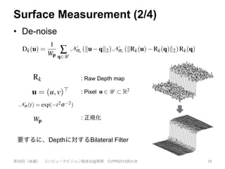 Surface Measurement (2/4)
•  De-noise
第30回（後編） コンピュータビジョン勉強会@関東 CVPR2015読み会 18
provides calibrated depth measurements Rk(u) 2 R at each image
pixel u = (u,v)> in the image domain u 2 U ⇢ R2 such that pk =
Rk(u)K 1 ˙u is a metric point measurement in the sensor frame of
reference k. We apply a bilateral ﬁlter [27] to the raw depth map to
obtain a discontinuity preserved depth map with reduced noise Dk,
Dk(u) =
1
Wp
Â
q2U
Nss (ku qk2)Nsr (kRk(u) Rk(q)k2)Rk(q) ,
(2)
where Ns (t) = exp( t2s 2) and Wp is a normalizing constant.
We back-project the ﬁltered depth values into the sensor’s frame
of reference to obtain a vertex map Vk,
Vk(u) = Dk(u)K 1
˙u . (3)
Since each frame from the depth sensor is a surface measurement
on a regular grid, we compute, using a cross product between neigh-
[7]
the
fac
vis
on
ple
a g
low
wit
fus
Sk(
rec
olu
res
vox
and
ra calibration matrix
e into image pixels.
e projection of p 2
to obtain q 2 R2 =
denote homogeneous
depth map Rk which
u) 2 R at each image
⇢ R2 such that pk =
the sensor frame of
the raw depth map to
th reduced noise Dk,
) Rk(q)k2)Rk(q) ,
(2)
corresponding depth map level. We note that
global co-ordinate frame transform Tg,k associ
measurement, the global frame vertex is V
g
k(
the equivalent mapping of normal vectors int
N
g
k(u) = Rg,kNk(u).
3.3 Mapping as Surface Reconstructio
Each consecutive depth frame, with an associa
estimate, is fused incrementally into one sing
using the volumetric truncated signed distan
[7]. In a true signed distance function, the v
the signed distance to the closest zero crossin
face), taking on positive and increasing valu
visible surface into free space, and negative a
on the non-visible side. The result of averagin
ple 3D point clouds (or surface measurements)
a global frame is a global surface fusion.
An example given in Figure 4 demonstrate
lows us to represent arbitrary genus surface
: Raw Depth map
We will also use a single constant camera calibration matri
K that transforms points on the sensor plane into image pixel
The function q = p(p) performs perspective projection of p
R3 = (x,y,z)> including dehomogenisation to obtain q 2 R2 =
(x/z,y/z)>. We will also use a dot notation to denote homogeneou
vectors ˙u := (u>|1)>
3.2 Surface Measurement
At time k a measurement comprises a raw depth map Rk whic
provides calibrated depth measurements Rk(u) 2 R at each imag
pixel u = (u,v)> in the image domain u 2 U ⇢ R2 such that pk =
Rk(u)K 1 ˙u is a metric point measurement in the sensor frame o
reference k. We apply a bilateral ﬁlter [27] to the raw depth map t
obtain a discontinuity preserved depth map with reduced noise Dk
Dk(u) =
1
Wp
Â
q2U
Nss (ku qk2)Nsr (kRk(u) Rk(q)k2)Rk(q)
(2
where Ns (t) = exp( t2s 2) and Wp is a normalizing constant.
: Pixel
maps the camera coordinate frame at time k into the global frame
g, such that a point pk 2 R3 in the camera frame is transferred into
the global co-ordinate frame via pg = Tg,kpk.
We will also use a single constant camera calibration matrix
K that transforms points on the sensor plane into image pixels.
The function q = p(p) performs perspective projection of p 2
R3 = (x,y,z)> including dehomogenisation to obtain q 2 R2 =
(x/z,y/z)>. We will also use a dot notation to denote homogeneous
vectors ˙u := (u>|1)>
3.2 Surface Measurement
At time k a measurement comprises a raw depth map Rk which
provides calibrated depth measurements Rk(u) 2 R at each image
pixel u = (u,v)> in the image domain u 2 U ⇢ R2 such that pk =
Rk(u)K 1 ˙u is a metric point measurement in the sensor frame of
reference k. We apply a bilateral ﬁlter [27] to the raw depth map to
obtain a discontinuity preserved depth map with reduced noise Dk,
Dk(u) =
1
Wp
Â
q2U
Nss (ku qk2)Nsr (kRk(u) Rk(q)k2)Rk(q) ,
(2)
where Ns (t) = exp( t2s 2) and Wp is a normalizing constant.
We back-project the ﬁltered depth values into the sensor’s frame
of reference to obtain a vertex map Vk,
central pixel to ens
aries. Subsequently
Vl2[1...L], Nl2[1...L]
corresponding dep
global co-ordinate
measurement, the
the equivalent map
N
g
k(u) = Rg,kNk(u)
3.3 Mapping as
Each consecutive d
estimate, is fused
using the volumet
[7]. In a true sign
the signed distance
face), taking on p
visible surface into
on the non-visible
ple 3D point cloud
a global frame is a
An example giv
lows us to repres
within the volume.
fusion of the regis
Sk(p) where p 2 R
R3 = (x,y,z)> including dehomogenisation to obtain q 2 R2 =
(x/z,y/z)>. We will also use a dot notation to denote homogeneous
vectors ˙u := (u>|1)>
3.2 Surface Measurement
At time k a measurement comprises a raw depth map Rk which
provides calibrated depth measurements Rk(u) 2 R at each image
pixel u = (u,v)> in the image domain u 2 U ⇢ R2 such that pk =
Rk(u)K 1 ˙u is a metric point measurement in the sensor frame of
reference k. We apply a bilateral ﬁlter [27] to the raw depth map to
obtain a discontinuity preserved depth map with reduced noise Dk,
Dk(u) =
1
Wp
Â
q2U
Nss (ku qk2)Nsr (kRk(u) Rk(q)k2)Rk(q) ,
(2)
where Ns (t) = exp( t2s 2) and Wp is a normalizing constant.
We back-project the ﬁltered depth values into the sensor’s frame
of reference to obtain a vertex map Vk,
Vk(u) = Dk(u)K 1
˙u . (3)
Since each frame from the depth sensor is a surface measurement
on a regular grid, we compute, using a cross product between neigh-
the equivalent mappin
N
g
k(u) = Rg,kNk(u).
3.3 Mapping as S
Each consecutive dept
estimate, is fused incr
using the volumetric
[7]. In a true signed
the signed distance to
face), taking on posit
visible surface into fre
on the non-visible side
ple 3D point clouds (o
a global frame is a glo
An example given
lows us to represent
within the volume. W
fusion of the registere
Sk(p) where p 2 R3 is
reconstructed. A disc
olution is stored in gl
reside. From here on w
voxel/memory elemen
and will refer only to t
so use a dot notation to denote homogeneous
urement
ment comprises a raw depth map Rk which
pth measurements Rk(u) 2 R at each image
e image domain u 2 U ⇢ R2 such that pk =
c point measurement in the sensor frame of
a bilateral ﬁlter [27] to the raw depth map to
preserved depth map with reduced noise Dk,
(ku qk2)Nsr (kRk(u) Rk(q)k2)Rk(q) ,
(2)
t2s 2) and Wp is a normalizing constant.
e ﬁltered depth values into the sensor’s frame
a vertex map Vk,
Vk(u) = Dk(u)K 1
˙u . (3)
m the depth sensor is a surface measurement
the equivalent mapping of norm
N
g
k(u) = Rg,kNk(u).
3.3 Mapping as Surface R
Each consecutive depth frame,
estimate, is fused incrementally
using the volumetric truncated
[7]. In a true signed distance
the signed distance to the close
face), taking on positive and i
visible surface into free space,
on the non-visible side. The res
ple 3D point clouds (or surface
a global frame is a global surfac
An example given in Figure
lows us to represent arbitrary
within the volume. We will den
fusion of the registered depth m
Sk(p) where p 2 R3 is a global
reconstructed. A discretization
olution is stored in global GPU
reside. From here on we assum
voxel/memory elements and th
: 正規化
要するに、Depthに対するBilateral Filter
 