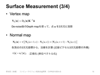 Surface Measurement (3/4)
•  Vertex map
第30回（後編） コンピュータビジョン勉強会@関東 CVPR2015読み会 19
Wp
Â
q2U
Nss (ku qk2)Nsr (kRk(u) Rk(q)k2)Rk(q) ,
(2)
(t) = exp( t2s 2) and Wp is a normalizing constant.
k-project the ﬁltered depth values into the sensor’s frame
ce to obtain a vertex map Vk,
Vk(u) = Dk(u)K 1
˙u . (3)
h frame from the depth sensor is a surface measurement
ar grid, we compute, using a cross product between neigh-
a global frame is a global surfac
An example given in Figure
lows us to represent arbitrary
within the volume. We will den
fusion of the registered depth m
Sk(p) where p 2 R3 is a global
reconstructed. A discretization
olution is stored in global GPU
reside. From here on we assume
voxel/memory elements and th
and will refer only to the contin
•  Normal map
De-noise後のDepth mapを使って、点 u を3次元に投影
n pro-
h data
ed into
ed dis-
ion as
local-
fused
func-
diction
using
d cur-
ses all
ame at
Figure 4: A slice through the truncated signed distance volume
showing the truncated function F > µ (white), the smooth distance
ﬁeld around the surface interface F = 0 and voxels that have not yet
had a valid measurement(grey) as detailed in eqn. 9.
bouring map vertices, the corresponding normal vectors,
Nk(u) = n
⇥
(Vk(u+1,v) Vk(u,v))⇥(Vk(u,v+1) Vk(u,v))
⇤
,
(4)
where n[x] = x/kxk2.
We also deﬁne a vertex validity mask: Mk(u) 7! 1 for each pixel
where a depth measurement transforms to a valid vertex; otherwise
if a depth measurement is missing Mk(u) 7! 0. The bilateral ﬁltered
version of the depth map greatly increases the quality of the normal
maps produced, improving the data association required in tracking
described in Section 3.5.
We compute an L = 3 level multi-scale representation of the sur-
face measurement in the form of a vertex and normal map pyramid.
First a depth map pyramid Dl2[1...L] is computed. Setting the bottom
各頂点の3次元座標から、法線を計算 (近接ピクセル3次元座標の外積)
Figure 4: A slice through the truncated signed distance volume
showing the truncated function F > µ (white), the smooth distance
ﬁeld around the surface interface F = 0 and voxels that have not yet
had a valid measurement(grey) as detailed in eqn. 9.
bouring map vertices, the corresponding normal vectors,
Nk(u) = n
⇥
(Vk(u+1,v) Vk(u,v))⇥(Vk(u,v+1) Vk(u,v))
⇤
,
(4)
where n[x] = x/kxk2.
We also deﬁne a vertex validity mask: Mk(u) 7! 1 for each pixel
where a depth measurement transforms to a valid vertex; otherwise
if a depth measurement is missing Mk(u) 7! 0. The bilateral ﬁltered
version of the depth map greatly increases the quality of the normal
maps produced, improving the data association required in tracking
described in Section 3.5.
We compute an L = 3 level multi-scale representation of the sur-
:正規化 (単位ベクトル化)
 