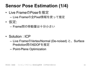 Sensor Pose Estimation (1/4)
•  Live FrameのPoseを推定
–  Live Frameの全Pixel情報を使って推定
•  仮定:
–  Frame間の移動量は十分小さい
•  Solution : ICP
–  Live FrameのVertex/Normal (De-noised) と、Surface
Prediction間の6DOFを推定
–  Point-Plane Optimization
第30回（後編） コンピュータビジョン勉強会@関東 CVPR2015読み会 22
 