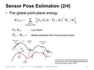 Sensor Pose Estimation (2/4)
•  The global point-plane energy
第30回（後編） コンピュータビジョン勉強会@関東 CVPR2015読み会 23
(14)
ure cor-
and re-
e phys-
um and
ponding
[0.4,8]
perty of
er pixel
ed volu-
can be
ver, due
a con-
simple
kipping
a good
est sur-
n march
ave +ve
to-frame tracking is obtained simply by setting ( ˆVk 1, ˆNk 1)
(Vk 1,Nk 1) which is used in our experimental section for a com-
parison between frame-to-frame and frame-model tracking.
Utilising the surface prediction, the global point-plane energy,
under the L2 norm for the desired camera pose estimate Tg,k is:
E(Tg,k) = Â
u2U
Wk(u)6=null
⇣
Tg,k
˙Vk(u) ˆV
g
k 1 (ˆu)
⌘>
ˆN
g
k 1 (ˆu)
2
, (16)
where each global frame surface prediction is obtained using the
previous ﬁxed pose estimate Tg,k 1. The projective data as-
sociation algorithm produces the set of vertex correspondences
{Vk(u), ˆVk 1(ˆu)|W(u) 6= null} by computing the perspectively pro-
jected point, ˆu = p(KeTk 1,k
˙Vk(u)) using an estimate for the frame-
frame transform eTz
k 1,k = T 1
g,k 1
eTz
g,k and testing the predicted and
measured vertex and normal for compatibility. A threshold on the
distance of vertices and difference in normal values sufﬁces to re-
ject grossly incorrect correspondences, also illustrated in Figure 7:
W(u) 6= null iff
8
<
:
Mk(u) = 1, and
keTz
g,k
˙Vk(u) ˆV
g
k 1 (ˆu)k2  ed, and
heRz
g,kNk(u), ˆN
g
k 1 (ˆu)i  eq .
(17)
rithm [4] to obtain correspondence and the
r pose optimisation. Second, modern GPU
y parrallelised processing pipeline, so that
point-plane optimisation can use all of the
ements.
r metric in combination with correspon-
rojective data association was ﬁrst demon-
odelling system by [23] where frame-to-
(with a ﬁxed camera) for depth map align-
instead track the current sensor frame by
easurement (Vk,Nk) against the model pre-
s frame ( ˆVk 1, ˆNk 1). We note that frame-
ained simply by setting ( ˆVk 1, ˆNk 1)
sed in our experimental section for a com-
o-frame and frame-model tracking.
prediction, the global point-plane energy,
he desired camera pose estimate Tg,k is:
g,k
˙Vk(u) ˆV
g
k 1 (ˆu)
⌘>
ˆN
g
k 1 (ˆu)
2
, (16)
e surface prediction is obtained using the
algorithm [4] to obtain correspondence and the
] for pose optimisation. Second, modern GPU
ully parrallelised processing pipeline, so that
nd point-plane optimisation can use all of the
asurements.
rror metric in combination with correspon-
g projective data association was ﬁrst demon-
e modelling system by [23] where frame-to-
sed (with a ﬁxed camera) for depth map align-
we instead track the current sensor frame by
e measurement (Vk,Nk) against the model pre-
ious frame ( ˆVk 1, ˆNk 1). We note that frame-
obtained simply by setting ( ˆVk 1, ˆNk 1)
is used in our experimental section for a com-
me-to-frame and frame-model tracking.
ce prediction, the global point-plane energy,
or the desired camera pose estimate Tg,k is:
⇣
Tg,k
˙Vk(u) ˆV
g
k 1 (ˆu)
⌘>
ˆN
g
k 1 (ˆu)
2
, (16)
ame surface prediction is obtained using the
: Live frame
: Model prediction from the previous frame
shapes in
base. For
or virtual
to form
s range
the range
planning
the ICP
st widely
a similar
Chen92]).
a recent
inal ICP
92], each
the other
oint error
between
rocess is
r it stops
2] used a
ization is
e tangent
-to-point
-to-plane
squares
Press92].
orithm is
hers have
e former
of the
Pottmann
between points in the source surface and points in the destination
surfaces. For example, for each point on the source surface, the
nearest point on the destination surface is chosen as its
correspondence [Besl92] (see [Rusinkiewicz01] for other
approaches to find point correspondences). The output of an ICP
iteration is a 3D rigid-body transformation M that transforms the
source points such that the total error between the corresponding
points, under a certain chosen error metric, is minimal.
When the point-to-plane error metric is used, the object of
minimization is the sum of the squared distance between each
source point and the tangent plane at its corresponding destination
point (see Figure 1). More specifically, if si = (six, siy, siz, 1)T
is a
source point, di = (dix, diy, diz, 1)T
is the corresponding destination
point, and ni = (nix, niy, niz, 0)T
is the unit normal vector at di, then
the goal of each ICP iteration is to find Mopt such that
( )( )∑ •−⋅=
i
iii
2
opt minarg ndsMM M (1)
where M and Mopt are 4×4 3D rigid-body transformation matrices.
Figure 1: Point-to-plane error between two surfaces.
tangent
plane
s1
source
point
destination
point
d1
n1
unit
normal
s2
d2
n2
s3
d3
n3
destination
surface
source
surface
l1
l2
l3
Low, Kok-Lim, Linear least-squares optimization for
Point-to-Plane ICP surface Registration Chapel Hill,
University of North Carolina, 2004.
 