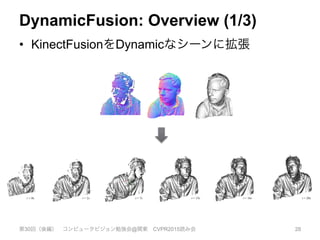 DynamicFusion: Overview (1/3)
•  KinectFusionをDynamicなシーンに拡張
第30回（後編） コンピュータビジョン勉強会@関東 CVPR2015読み会 28
KinectFusion: Real-Time Dense Surface Mapping and Trac
Richard A. Newcombe
Imperial College London
Shahram Izadi
Microsoft Research
Otmar Hilliges
Microsoft Research
David Molyneaux
Microsoft Research
Lancaster University
D
Micr
Newc
Andrew J. Davison
Imperial College London
Pushmeet Kohli
Microsoft Research
Jamie Shotton
Microsoft Research
Steve Hodges
Microsoft Research
Andrew
Micros
Figure 1: Example output from our system, generated in real-time with a handheld Kinect depth camera and no other sen
Normal maps (colour) and Phong-shaded renderings (greyscale) from our dense reconstruction system are shown. On the
is an example of the live, incomplete, and noisy data from the Kinect sensor (used as input to our system).
ABSTRACT
We present a system for accurate real-time mapping of complex and
arbitrary indoor scenes in variable lighting conditions, using only a
moving low-cost depth camera and commodity graphics hardware.
We fuse all of the depth data streamed from a Kinect sensor into
a single global implicit surface model of the observed scene in
real-time. The current sensor pose is simultaneously obtained by
tracking the live depth frame relative to the global model using a
coarse-to-ﬁne iterative closest point (ICP) algorithm, which uses
all of the observed depth data available. We demonstrate the advan-
tages of tracking against the growing full surface model compared
with frame-to-frame tracking, obtaining tracking and mapping re-
sults in constant time within room sized scenes with limited drift
and high accuracy. We also show both qualitative and quantitative
1 INTRODUCTION
Real-time infrastructure-free tracking of a hand
simultaneously mapping the physical scene in h
new possibilities for augmented and mixed reali
In computer vision, research on structure fr
and multi-view stereo (MVS) has produced ma
sults, in particular accurate camera tracking and
tions (e.g. [10]), and increasingly reconstruction
(e.g. [24]). However, much of this work was not
time applications.
Research on simultaneous localisation and ma
focused more on real-time markerless tracking
construction based on the input of a single com
monocular RGB camera. Such ‘monocular SLA
MonoSLAM [8] and the more accurate Parallel
 