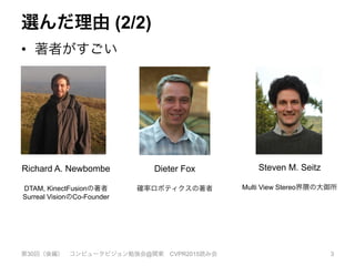 選んだ理由 (2/2)
•  著者がすごい
第30回（後編） コンピュータビジョン勉強会@関東 CVPR2015読み会 3
Richard A. Newbombe
DTAM, KinectFusionの著者
Surreal VisionのCo-Founder
Dieter Fox
確率ロボティクスの著者
Steven M. Seitz
Multi View Stereo界隈の大御所
 