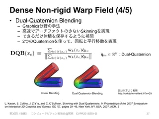 Dense Non-rigid Warp Field (4/5)
•  Dual-Quaternion Blending
–  Graphics分野の手法
–  高速でアーチファクトの少ないSkinningを実現
–  できるだけ体積を保存するように補間
–  2つのQuaternionを使って、回転と平行移動を表現
第30回（後編） コンピュータビジョン勉強会@関東 CVPR2015読み会 37
ns as bases and deﬁne the dense volumet-
n through interpolation. Due to its compu-
y and high quality interpolation capability
ternion blending DQB [11], to deﬁne our
xc) ⌘ SE3(DQB(xc)) , (1)
ed average over unit dual quaternion trans-
mply DQB(xc) ⌘
P
k2N (xc) wk(xc)ˆqkc
k
P
k2N (xc) wk(xc)ˆqkck
,
Wt(vc)(v>
c , 1)>
and (n
that scaling of space can
function, since compres
resented by neighbourin
diverging directions. F
out any rigid body trans
the volume, e.g., due to
troduce the explicit warp
Tlw, and compose this
(e) Canonical model warped into its live frame (f) Model Normals
online stream of noisy depth maps (a,b) and outputs a real-time dense reconstruction of the moving
mate a volumetric warp (motion) ﬁeld that transforms the canonical model space into the live frame,
done, and all depth maps to be densely fused into a single rigid TSDF reconstruction (d,f). Simulta-
eld is constructed as a set of sparse 6D transformation nodes that are smoothly interpolated through
onical frame (c). The resulting per-frame warp ﬁeld estimate enables the progressively denoised and
nsformed into the live frame in real-time (e). In (e) we also visualise motion trails for a sub-sample
ond of scene motion together with a coordinate frame showing the rigid body component of the scene
node to model surface distance where increased distance is mapped to a lighter value.
nd rotation results in signif-
struction. For each canoni-
transforms that point from
-rigidly deformed frame of
the warp function for each
n must be efﬁciently opti-
ensely sample the volume,
E(3) ﬁeld at the resolution
(TSDF) geometric repre-
DF volume reconstruction
2563
voxels would require
eters per frame, about 10
with each unit dual-quaternion ˆqkc 2 R8
. Here, N (x) are
the k-nearest transformation nodes to the point x and wk :
R3
7! R deﬁnes a weight that alters the radius of inﬂuence
of each node and SE3(.) converts from quaternions back to
an SE(3) transformation matrix. The state of the warp-ﬁeld
Wt at time t is deﬁned by the values of a set of n defor-
mation nodes N t
warp = {dgv, dgw, dgse3}t. Each of the
i = 1..n nodes has a position in the canonical frame dgi
v 2
R3
, its associated transformation Tic = dgi
se3, and a ra-
dial basis weight dgw that controls the extent of the trans-
formation wi(xc) = exp kdgi
v xck2
/ 2(dgi
w)2
.
Each radius parameter dgi
w is set to ensure the node’s in-
ﬂuence overlaps with neighbouring nodes, dependent on
the sampling sparsity of nodes, which we describe in de-
: Dual-Quaternion
L. Kavan, S. Collins, J. Zˇa ́ra, and C. O’Sullivan. Skinning with Dual Quaternions. In Proceedings of the 2007 Symposium
on Interactive 3D Graphics and Games, I3D ’07, pages 39–46, New York, NY, USA, 2007. ACM. 3
Linear Blending Dual Quaternion Blending
図は以下より転用
http://rodolphe-vaillant.fr/?e=29
 