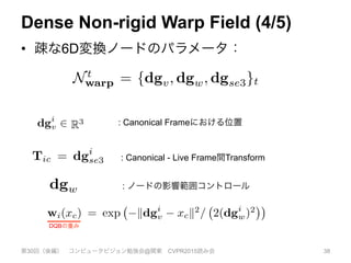 Dense Non-rigid Warp Field (4/5)
•  疎な6D変換ノードのパラメータ：
第30回（後編） コンピュータビジョン勉強会@関東 CVPR2015読み会 38
3
7! R deﬁnes a weight that alters the radius of inﬂuence
f each node and SE3(.) converts from quaternions back to
n SE(3) transformation matrix. The state of the warp-ﬁeld
Wt at time t is deﬁned by the values of a set of n defor-
ation nodes Nt
warp = {dgv, dgw, dgse3}t. Each of the
= 1..n nodes has a position in the canonical frame dgi
v 2
3
, its associated transformation Tic = dgi
se3, and a ra-
al basis weight dgw that controls the extent of the trans-
ormation wi(xc) = exp kdgi
v xck2
/ 2(dgi
w)2
.
ach radius parameter dgi
w is set to ensure the node’s in-
uence overlaps with neighbouring nodes, dependent on
e sampling sparsity of nodes, which we describe in de-
il in section (3.4). Since the warp function deﬁnes a
gid body transformation for all supported space, both posi-
.
Here, N (x) are
oint x and wk :
ius of inﬂuence
ernions back to
f the warp-ﬁeld
set of n defor-
}t. Each of the
al frame dgi
v 2
gi
se3, and a ra-
nt of the trans-
2(dgi
w)2
.
the node’s in-
dependent on
describe in de-
ction deﬁnes a
pace, both posi-
is transformed,
s in signif-
ch canoni-
point from
ed frame of
on for each
ently opti-
he volume,
resolution
tric repre-
onstruction
uld require
, about 10
Fusion al-
ransforma-
ion of the
nd to move
sparse set
with each unit dual-quaternion ˆqkc 2 R8
. Here, N (x) are
the k-nearest transformation nodes to the point x and wk :
R3
7! R deﬁnes a weight that alters the radius of inﬂuence
of each node and SE3(.) converts from quaternions back to
an SE(3) transformation matrix. The state of the warp-ﬁeld
Wt at time t is deﬁned by the values of a set of n defor-
mation nodes Nt
warp = {dgv, dgw, dgse3}t. Each of the
i = 1..n nodes has a position in the canonical frame dgi
v 2
R3
, its associated transformation Tic = dgi
se3, and a ra-
dial basis weight dgw that controls the extent of the trans-
formation wi(xc) = exp kdgi
v xck2
/ 2(dgi
w)2
.
Each radius parameter dgi
w is set to ensure the node’s in-
ﬂuence overlaps with neighbouring nodes, dependent on
the sampling sparsity of nodes, which we describe in de-
tail in section (3.4). Since the warp function deﬁnes a
rigid body transformation for all supported space, both posi-
tion and any associated orientation of space is transformed,
e.g., the vertex vc from a surface with orientation or nor-
>
d to a lighter value.
ion ˆqkc 2 R8
. Here, N (x) are
n nodes to the point x and wk :
hat alters the radius of inﬂuence
nverts from quaternions back to
atrix. The state of the warp-ﬁeld
the values of a set of n defor-
gv, dgw, dgse3}t. Each of the
n in the canonical frame dgi
v 2
mation Tic = dgi
se3, and a ra-
controls the extent of the trans-
kdgi
v xck2
/ 2(dgi
w)2
.
is set to ensure the node’s in-
hbouring nodes, dependent on
odes, which we describe in de-
e the warp function deﬁnes a
h unit dual-quaternion ˆqkc 2 R8
. Here, N (x) are
rest transformation nodes to the point x and wk :
deﬁnes a weight that alters the radius of inﬂuence
ode and SE3(.) converts from quaternions back to
transformation matrix. The state of the warp-ﬁeld
me t is deﬁned by the values of a set of n defor-
odes N t
warp = {dgv, dgw, dgse3}t. Each of the
nodes has a position in the canonical frame dgi
v 2
ssociated transformation Tic = dgi
se3, and a ra-
weight dgw that controls the extent of the trans-
n wi(xc) = exp kdgi
v xck2
/ 2(dgi
w)2
.
ius parameter dgi
w is set to ensure the node’s in-
verlaps with neighbouring nodes, dependent on
ling sparsity of nodes, which we describe in de-
: Canonical Frameにおける位置
: Canonical - Live Frame間Transform
: ノードの影響範囲コントロール
6D transformation nodes that are smoothly interpolated through
rame warp ﬁeld estimate enables the progressively denoised and
-time (e). In (e) we also visualise motion trails for a sub-sample
coordinate frame showing the rigid body component of the scene
re increased distance is mapped to a lighter value.
with each unit dual-quaternion ˆqkc 2 R8
. Here, N (x) are
he k-nearest transformation nodes to the point x and wk :
R3
7! R deﬁnes a weight that alters the radius of inﬂuence
of each node and SE3(.) converts from quaternions back to
an SE(3) transformation matrix. The state of the warp-ﬁeld
Wt at time t is deﬁned by the values of a set of n defor-
mation nodes N t
warp = {dgv, dgw, dgse3}t. Each of the
i = 1..n nodes has a position in the canonical frame dgi
v 2
R3
, its associated transformation Tic = dgi
se3, and a ra-
dial basis weight dgw that controls the extent of the trans-
formation wi(xc) = exp kdgi
v xck2
/ 2(dgi
w)2
.
Each radius parameter dgi
w is set to ensure the node’s in-
ﬂuence overlaps with neighbouring nodes, dependent on
he sampling sparsity of nodes, which we describe in de-
DQBの重み
 