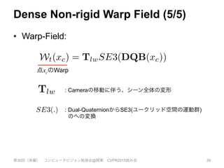 Dense Non-rigid Warp Field (5/5)
•  Warp-Field:
第30回（後編） コンピュータビジョン勉強会@関東 CVPR2015読み会 39
our complete warp-ﬁeld is then given as:
Wt(xc) = TlwSE3(DQB(xc)). (2
3.2. Dense Non-Rigid Surface Fusion
We now describe how, given the model-to-frame warp
ﬁeld Wt, we update our canonical model geometry. Ou
reconstruction into the canonical space S is represented by
the sampled TSDF V : S 7! R2
within a voxel domain
S ⇢ N3
. The sampled function holds for each voxel x 2
S corresponding to the sampled point xc, a tuple V(x) 7!
>
点xcのWarpe warp-ﬁeld is then given as:
Wt(xc) = TlwSE3(DQB(xc)). (2)
Non-Rigid Surface Fusion
describe how, given the model-to-frame warp
we update our canonical model geometry. Our
on into the canonical space S is represented by
2
ou
al
ta
di
pr
1
k
fu
K
and outputs a real-time dense reconstruction of the moving
at transforms the canonical model space into the live frame,
used into a single rigid TSDF reconstruction (d,f). Simulta-
ransformation nodes that are smoothly interpolated through
e warp ﬁeld estimate enables the progressively denoised and
(e). In (e) we also visualise motion trails for a sub-sample
dinate frame showing the rigid body component of the scene
creased distance is mapped to a lighter value.
each unit dual-quaternion ˆqkc 2 R8
. Here, N (x) are
-nearest transformation nodes to the point x and wk :
! R deﬁnes a weight that alters the radius of inﬂuence
ch node and SE3(.) converts from quaternions back to
E(3) transformation matrix. The state of the warp-ﬁeld
at time t is deﬁned by the values of a set of n defor-
on nodes Nt
warp = {dgv, dgw, dgse3}t. Each of the
1..n nodes has a position in the canonical frame dgi
v 2
its associated transformation Tic = dgi
se3, and a ra-
basis weight dgw that controls the extent of the trans-
: Cameraの移動に伴う、シーン全体の変形
: Dual-QuaternionからSE3(ユークリッド空間の運動群)
のへの変換
 