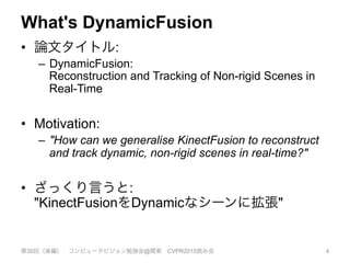 What's DynamicFusion
•  論文タイトル:
–  DynamicFusion:
Reconstruction and Tracking of Non-rigid Scenes in
Real-Time
•  Motivation:
–  "How can we generalise KinectFusion to reconstruct
and track dynamic, non-rigid scenes in real-time?"
•  ざっくり言うと:
"KinectFusionをDynamicなシーンに拡張"
第30回（後編） コンピュータビジョン勉強会@関東 CVPR2015読み会 4
 