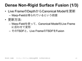 Dense Non-Rigid Surface Fusion (1/3)
•  Live FrameのDepthからCanonical Modelを更新
–  Warp-Fieldは得られているという前提
•  更新方法:
–  Warp-Fieldを使って、Canonical ModelをLive Frame
に合わせて変形
–  そのTSDFと、Live FrameのTSDFをFusion
第30回（後編） コンピュータビジョン勉強会@関東 CVPR2015読み会 41
 