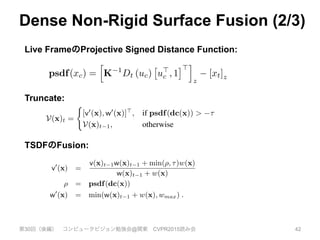 Dense Non-Rigid Surface Fusion (2/3)
第30回（後編） コンピュータビジョン勉強会@関東 CVPR2015読み会 42
warped center into the depth frame. This allows the TSDF
for a point in the canonical frame to be updated by com-
puting the projective TSDF in the deforming frame without
having to resample a warped TSDF in the live frame. The
projective signed distance at the warped canonical point is:
psdf(xc) =
h
K 1
Dt (uc)
⇥
u>
c , 1
⇤>
i
z
[xt]z , (3)
where uc = ⇡ (Kxt) is the pixel into which the voxel cen-
ter projects. We compute distance along the optical (z) axis
of the camera frame using the z component denoted [.]z.
K is the known 3 ⇥ 3 camera intrinsic matrix, and ⇡ per-
forms perspective projection. For each voxel x, we update
the TSDF to incorporate the projective SDF observed in the
warped frame using TSDF fusion:
V(x)t =
(
[v0
(x), w0
(x)]>
, if psdf(dc(x)) > ⌧
V(x)t 1, otherwise
(4)
where dc(.) transforms a discrete voxel point into the con-
tinuous TSDF domain. The truncation distance ⌧ > 0 and
the updated TSDF value is given by the weighted averaging
We es
dgse3 in
current re
that is mi
E(Wt, V
Our data
cost Dat
isation te
tion ﬁelds
tween tra
The coup
transform
ularisatio
model int
enables a
when giv
sistent de
space. We
projective signed distance at the warped canonical point is:
psdf(xc) =
h
K 1
Dt (uc)
⇥
u>
c , 1
⇤>
i
z
[xt]z , (3)
where uc = ⇡ (Kxt) is the pixel into which the voxel cen-
ter projects. We compute distance along the optical (z) axis
of the camera frame using the z component denoted [.]z.
K is the known 3 ⇥ 3 camera intrinsic matrix, and ⇡ per-
forms perspective projection. For each voxel x, we update
the TSDF to incorporate the projective SDF observed in the
warped frame using TSDF fusion:
V(x)t =
(
[v0
(x), w0
(x)]>
, if psdf(dc(x)) > ⌧
V(x)t 1, otherwise
(4)
where dc(.) transforms a discrete voxel point into the con-
tinuous TSDF domain. The truncation distance ⌧ > 0 and
the updated TSDF value is given by the weighted averaging
scheme [5], with the weight truncation introduced in [18]:
v0
(x) =
v(x)t 1w(x)t 1 + min(⇢, ⌧)w(x)
w(x)t 1 + w(x)
⇢ = psdf(dc(x))
w0
(x) = min(w(x)t 1 + w(x), wmax) . (5)
Unlike the static fusion scenario where the weight w(x)
encodes the uncertainty of the depth value observed at the
projected pixel in the depth frame, we also account for un-
certainty associated with the warp function at xc. In the
E(Wt, V, Dt, E) = Data(Wt
Our data term consists of a
cost Data(Wt, V, Dt) which
isation term Reg(Wt, E) tha
tion ﬁelds, and ensures as-rigid
tween transformation nodes c
The coupling of a data-term f
transformations with a rigid-a
ularisation is a form of the e
model introduced in [25]. Th
enables a trade-off between re
when given high quality data,
sistent deformation of non or
space. We deﬁned these terms
3.3.1 Dense Non-Rigid ICP
Our aim is to estimate all non
eters Tic and Tlw that warp t
live frame. We achieve this
rigid alignment of the curren
tracted from the canonical vol
live frame’s depth map.
Surface Prediction and Da
zero level set of the TSDF V is
and stored as a polygon mesh w
having to resample a warped TSDF in the live frame. The
projective signed distance at the warped canonical point is:
psdf(xc) =
h
K 1
Dt (uc)
⇥
u>
c , 1
⇤>
i
z
[xt]z , (3)
where uc = ⇡ (Kxt) is the pixel into which the voxel cen-
ter projects. We compute distance along the optical (z) axis
of the camera frame using the z component denoted [.]z.
K is the known 3 ⇥ 3 camera intrinsic matrix, and ⇡ per-
forms perspective projection. For each voxel x, we update
the TSDF to incorporate the projective SDF observed in the
warped frame using TSDF fusion:
V(x)t =
(
[v0
(x), w0
(x)]>
, if psdf(dc(x)) > ⌧
V(x)t 1, otherwise
(4)
where dc(.) transforms a discrete voxel point into the con-
tinuous TSDF domain. The truncation distance ⌧ > 0 and
the updated TSDF value is given by the weighted averaging
scheme [5], with the weight truncation introduced in [18]:
v0
(x) =
v(x)t 1w(x)t 1 + min(⇢, ⌧)w(x)
w(x)t 1 + w(x)
⇢ = psdf(dc(x))
w0
(x) = min(w(x)t 1 + w(x), wmax) . (5)
Unlike the static fusion scenario where the weight w(x)
encodes the uncertainty of the depth value observed at the
that is minimised by o
E(Wt, V, Dt, E) = D
Our data term consi
cost Data(Wt, V, D
isation term Reg(W
tion ﬁelds, and ensure
tween transformation
The coupling of a da
transformations with
ularisation is a form
model introduced in
enables a trade-off be
when given high qua
sistent deformation o
space. We deﬁned the
3.3.1 Dense Non-R
Our aim is to estimat
eters Tic and Tlw tha
live frame. We achi
rigid alignment of th
tracted from the cano
live frame’s depth ma
Surface Predictio
Live FrameのProjective Signed Distance Function:
TSDFのFusion:
Truncate:
 