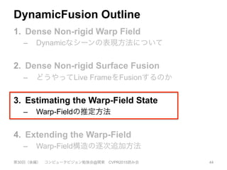 DynamicFusion Outline
1.  Dense Non-rigid Warp Field
–  Dynamicなシーンの表現方法について
2.  Dense Non-rigid Surface Fusion
–  どうやってLive FrameをFusionするのか
3.  Estimating the Warp-Field State
–  Warp-Fieldの推定方法
4.  Extending the Warp-Field
–  Warp-Field構造の逐次追加方法
第30回（後編） コンピュータビジョン勉強会@関東 CVPR2015読み会 44
 