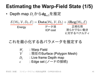 Estimating the Warp-Field State (1/5)
•  Depth map Dt からdgse3を推定
第30回（後編） コンピュータビジョン勉強会@関東 CVPR2015読み会 45
DF
m-
ut
he
s:
3)
n-
xis
]z.
er-
ate
he
4)
We estimate the current values of the transformations
dgse3 in Wt given a newly observed depth map Dt and the
current reconstruction V by constructing an energy function
that is minimised by our desired parameters:
E(Wt, V, Dt, E) = Data(Wt, V, Dt) + Reg(Wt, E) . (6)
Our data term consists of a dense model-to-frame ICP
cost Data(Wt, V, Dt) which is coupled with a regular-
isation term Reg(Wt, E) that penalises non-smooth mo-
tion ﬁelds, and ensures as-rigid-as-possible deformation be-
tween transformation nodes connected by the edge set E.
The coupling of a data-term formed from linearly blended
transformations with a rigid-as-possible graph based reg-
ularisation is a form of the embedded deformation graph
model introduced in [25]. The regularisation parameter
enables a trade-off between relaxing rigidity over the ﬁeld
when given high quality data, and ensuring a smooth con-
sistent deformation of non or noisily observed regions of
これを最小化する各パラメータを推定する
Energy データ項
ICP cost
正規化項
滑らかでない動き
に対するペナルティ
Wt : Warp Field
: 現在のSurface (Polygon Mesh)
Dt : Live frame Depth map
ε : Edge set (ノードの接続)
ace into the live (non-rigid) frame (see Figure 3).
hnique greatly simpliﬁes the non-rigid reconstruc-
cess over methods where all frames are explicitly
nto a canonical frame. Furthermore, given a cor-
p ﬁeld, then, since all TSDF updates are computed
stances in the camera frame, the non-rigid projec-
DF fusion approach maintains the optimality guar-
or surface reconstruction from noisy observations
y proved for the static reconstruction case in [6].
imating the Warp-ﬁeld State Wt
stimate the current values of the transformations
Wt given a newly observed depth map Dt and the
econstruction V by constructing an energy function
inimised by our desired parameters:
, Dt, E) = Data(Wt, V, Dt) + Reg(Wt, E) . (6)
a term consists of a dense model-to-frame ICP
ta(Wt, V, Dt) which is coupled with a regular-
 