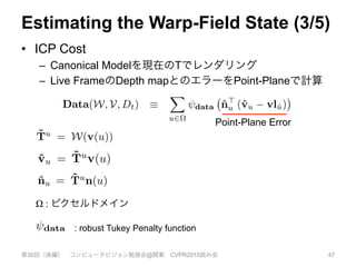 Estimating the Warp-Field State (3/5)
•  ICP Cost
–  Canonical Modelを現在のTでレンダリング
–  Live FrameのDepth mapとのエラーをPoint-Planeで計算
第30回（後編） コンピュータビジョン勉強会@関東 CVPR2015読み会 47
transform close, modulo observation noise, to the live sur-
face vl : ⌦ 7! R3
, formed by back projection of the depth
image [vl(u)>
, 1]>
= K 1
Dt(u)[u>
, 1]>
. This can be
quantiﬁed by a per pixel dense model-to-frame point-plane
error, which we compute under the robust Tukey penalty
function data, summed over the predicted image domain
⌦:
Data(W, V, Dt) ⌘
X
u2⌦
data ˆn>
u (ˆvu vl˜u) .(7)
augment. The transformed model vertex v(u) is simply
˜Tu
= W(v(u)), producing the current canonical to live
frame point-normal predictions ˆvu = ˜Tu
v(u) and ˆnu =
˜Tu
n(u), and data-association of that model point-normal
is made with a live frame point-normal through perspective
projection into the pixel ˜u = ⇡(Kˆvu).
We note that, ignoring the negligible cost of rendering
the geometry ˆVw, the ability to extract, predict, and perform
projective data association with the currently visible canoni-
cal geometry leads to a data-term evaluation that has a com-
into v
which
assoc
insufﬁ
logue
in opt
How
ometr
dynam
make
it def
We
betwe
betwe
tion t
contin
larisa
Reg(
Point-Plane Error
face vl : ⌦ 7! R3
, formed by back projection of the depth
image [vl(u)>
, 1]>
= K 1
Dt(u)[u>
, 1]>
. This can be
quantiﬁed by a per pixel dense model-to-frame point-plane
error, which we compute under the robust Tukey penalty
function data, summed over the predicted image domain
⌦:
Data(W, V, Dt) ⌘
X
u2⌦
data ˆn>
u (ˆvu vl˜u) .(7)
augment. The transformed model vertex v(u) is simply
˜Tu
= W(v(u)), producing the current canonical to live
frame point-normal predictions ˆvu = ˜Tu
v(u) and ˆnu =
˜Tu
n(u), and data-association of that model point-normal
is made with a live frame point-normal through perspective
projection into the pixel ˜u = ⇡(Kˆvu).
We note that, ignoring the negligible cost of rendering
the geometry ˆVw, the ability to extract, predict, and perform
projective data association with the currently visible canoni-
cal geometry leads to a data-term evaluation that has a com-
putational complexity with an upper bound in the number
which n
associat
insufﬁci
logue to
in optim
How sh
ometry?
dynamic
make us
it deform
We u
between
between
tion term
continui
larisatio
Reg(W
where E
ed by back projection of the depth
K 1
Dt(u)[u>
, 1]>
. This can be
dense model-to-frame point-plane
te under the robust Tukey penalty
d over the predicted image domain
X
u2⌦
data ˆn>
u (ˆvu vl˜u) .(7)
med model vertex v(u) is simply
ucing the current canonical to live
dictions ˆvu = ˜Tu
v(u) and ˆnu =
ciation of that model point-normal
e point-normal through perspective
˜u = ⇡(Kˆvu).
ng the negligible cost of rendering
lity to extract, predict, and perform
on with the currently visible canoni-
ata-term evaluation that has a com-
associated data term. In any case,
insufﬁcient geometric texture in t
logue to the aperture problem in o
in optimisation of the transform pa
How should we constrain the mot
ometry? Whilst the fully correct m
dynamics and, where applicable, t
make use of a simpler model of un
it deforms in a piece-wise smooth
We use a deformation graph bas
between transformation nodes, wh
between nodes i and j adds a rigi
tion term to the total error being m
continuity preserving Huber penal
larisation term sums over all pair-w
Reg(W, E) ⌘
nX
i=0
X
j2E(i)
↵ij reg
ometry should
to the live sur-
on of the depth
. This can be
me point-plane
Tukey penalty
image domain
ˆvu vl˜u) .(7)
v(u) is simply
nonical to live
(u) and ˆnu =
l point-normal
ugh perspective
st of rendering
ct, and perform
into view. However, nodes affecting canonical space within
which no currently observed surface resides will have no
associated data term. In any case, noise, missing data and
insufﬁcient geometric texture in the live frame – an ana-
logue to the aperture problem in optical-ﬂow – will result
in optimisation of the transform parameters being ill-posed.
How should we constrain the motion of non-observed ge-
ometry? Whilst the fully correct motion depends on object
dynamics and, where applicable, the subject’s volition, we
make use of a simpler model of unobserved geometry: that
it deforms in a piece-wise smooth way.
We use a deformation graph based regularization deﬁned
between transformation nodes, where an edge in the graph
between nodes i and j adds a rigid-as-possible regularisa-
tion term to the total error being minimized, under the dis-
continuity preserving Huber penalty reg. The total regu-
larisation term sums over all pair-wise connected nodes:
Reg(W, E) ⌘
nX X
↵ij reg Ticdgj
Tjcdgj
, (
transform close, modulo observation noise, to the live sur-
face vl : ⌦ 7! R3
, formed by back projection of the depth
image [vl(u)>
, 1]>
= K 1
Dt(u)[u>
, 1]>
. This can be
quantiﬁed by a per pixel dense model-to-frame point-plane
error, which we compute under the robust Tukey penalty
function data, summed over the predicted image domain
⌦:
Data(W, V, Dt) ⌘
X
u2⌦
data ˆn>
u (ˆvu vl˜u) .(7)
augment. The transformed model vertex v(u) is simply
˜Tu
= W(v(u)), producing the current canonical to live
frame point-normal predictions ˆvu = ˜Tu
v(u) and ˆnu =
˜Tu
n(u), and data-association of that model point-normal
is made with a live frame point-normal through perspective
projection into the pixel ˜u = ⇡(Kˆvu).
We note that, ignoring the negligible cost of rendering
the geometry ˆVw, the ability to extract, predict, and perform
projective data association with the currently visible canoni-
Ω : ピクセルドメイン
ine. This results in a prediction of
eometry that is currently predicted
frame: P(ˆVc). We store this pre-
ages {v, n} : ⌦ 7! P(ˆVc), where
of the predicted images, storing the
me vertices and normals.
ormation parameters for the current
cted-to-be-visible geometry should
o observation noise, to the live sur-
med by back projection of the depth
K 1
Dt(u)[u>
, 1]>
. This can be
l dense model-to-frame point-plane
ute under the robust Tukey penalty
d over the predicted image domain
⌘
X
u2⌦
data ˆn>
u (ˆvu vl˜u) .(7)
med model vertex v(u) is simply
point-plane data-term evaluation
3.3.2 Warp-ﬁeld Regularizat
It is crucial for our non-rigid TS
timate a deformation not only o
but over all space within S. T
of new regions of the scene surf
into view. However, nodes affec
which no currently observed su
associated data term. In any ca
insufﬁcient geometric texture in
logue to the aperture problem i
in optimisation of the transform
How should we constrain the m
ometry? Whilst the fully correc
dynamics and, where applicable
make use of a simpler model of
it deforms in a piece-wise smoo
: robust Tukey Penalty function
 