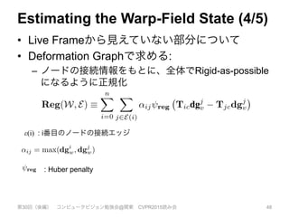 Estimating the Warp-Field State (4/5)
•  Live Frameから見えていない部分について
•  Deformation Graphで求める:
–  ノードの接続情報をもとに、全体でRigid-as-possible
になるように正規化
第30回（後編） コンピュータビジョン勉強会@関東 CVPR2015読み会 48
imply
o live
ˆnu =
ormal
ective
dering
rform
anoni-
com-
umber
data-
trans-
make use of a simpler model of unobserved geometry: that
it deforms in a piece-wise smooth way.
We use a deformation graph based regularization deﬁned
between transformation nodes, where an edge in the graph
between nodes i and j adds a rigid-as-possible regularisa-
tion term to the total error being minimized, under the dis-
continuity preserving Huber penalty reg. The total regu-
larisation term sums over all pair-wise connected nodes:
Reg(W, E) ⌘
nX
i=0
X
j2E(i)
↵ij reg Ticdgj
v Tjcdgj
v , (8)
where E deﬁnes the regularisation graph topology, and ↵ij
deﬁnes the weight associated with the edge, which we set
to ↵ij = max(dgi
w, dgj
w).
ε(i) : i番目のノードの接続エッジ
nodes affecting canonical space within
observed surface resides will have no
In any case, noise, missing data and
c texture in the live frame – an ana-
problem in optical-ﬂow – will result
transform parameters being ill-posed.
train the motion of non-observed ge-
ully correct motion depends on object
applicable, the subject’s volition, we
r model of unobserved geometry: that
wise smooth way.
ion graph based regularization deﬁned
on nodes, where an edge in the graph
j adds a rigid-as-possible regularisa-
error being minimized, under the dis-
Huber penalty reg. The total regu-
over all pair-wise connected nodes:
X
2E(i)
↵ij reg Ticdgj
v Tjcdgj
v , (8)
egularisation graph topology, and ↵ij
sociated with the edge, which we set
dgj
w).
: Huber penalty
ometry? Whilst the fully correct motion depends on object
dynamics and, where applicable, the subject’s volition, we
make use of a simpler model of unobserved geometry: that
it deforms in a piece-wise smooth way.
We use a deformation graph based regularization deﬁned
between transformation nodes, where an edge in the graph
between nodes i and j adds a rigid-as-possible regularisa-
tion term to the total error being minimized, under the dis-
continuity preserving Huber penalty reg. The total regu-
larisation term sums over all pair-wise connected nodes:
Reg(W, E) ⌘
nX
i=0
X
j2E(i)
↵ij reg Ticdgj
v Tjcdgj
v , (8)
where E deﬁnes the regularisation graph topology, and ↵ij
deﬁnes the weight associated with the edge, which we set
to ↵ij = max(dgi
w, dgj
w).
 