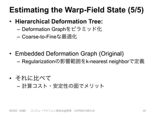 Estimating the Warp-Field State (5/5)
•  Hierarchical Deformation Tree:
–  Deformation Graphをピラミッド化
–  Coarse-to-Fineな最適化
•  Embedded Deformation Graph (Original)
–  Regularizationの影響範囲をk-nearest neighborで定義
•  それに比べて
–  計算コスト・安定性の面でメリット
第30回（後編） コンピュータビジョン勉強会@関東 CVPR2015読み会 49
 