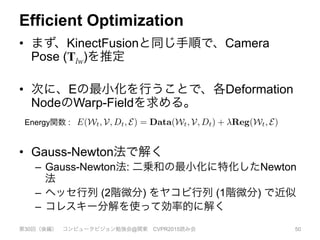 Efficient Optimization
•  まず、KinectFusionと同じ手順で、Camera
Pose (Tlw)を推定
•  次に、Eの最小化を行うことで、各Deformation
NodeのWarp-Fieldを求める。
•  Gauss-Newton法で解く
–  Gauss-Newton法: 二乗和の最小化に特化したNewton
法
–  ヘッセ行列 (2階微分) をヤコビ行列 (1階微分) で近似
–  コレスキー分解を使って効率的に解く
第30回（後編） コンピュータビジョン勉強会@関東 CVPR2015読み会 50
approach origi-
-rigidly deform-
t, we transform
warp into the live
arry through the
y projecting the
llows the TSDF
pdated by com-
g frame without
live frame. The
nonical point is:
[xt]z , (3)
h the voxel cen-
e optical (z) axis
ent denoted [.]z.
trix, and ⇡ per-
el x, we update
observed in the
x)) > ⌧
using distances in the camera frame, the non-rigid projec-
tive TSDF fusion approach maintains the optimality guar-
antees for surface reconstruction from noisy observations
originally proved for the static reconstruction case in [6].
3.3. Estimating the Warp-ﬁeld State Wt
We estimate the current values of the transformations
dgse3 in Wt given a newly observed depth map Dt and the
current reconstruction V by constructing an energy function
that is minimised by our desired parameters:
E(Wt, V, Dt, E) = Data(Wt, V, Dt) + Reg(Wt, E) . (6)
Our data term consists of a dense model-to-frame ICP
cost Data(Wt, V, Dt) which is coupled with a regular-
isation term Reg(Wt, E) that penalises non-smooth mo-
tion ﬁelds, and ensures as-rigid-as-possible deformation be-
tween transformation nodes connected by the edge set E.
The coupling of a data-term formed from linearly blended
transformations with a rigid-as-possible graph based reg-
ularisation is a form of the embedded deformation graph
model introduced in [25]. The regularisation parameter
enables a trade-off between relaxing rigidity over the ﬁeld
Energy関数 :
 
