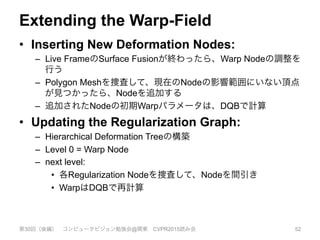 Extending the Warp-Field
•  Inserting New Deformation Nodes:
–  Live FrameのSurface Fusionが終わったら、Warp Nodeの調整を
行う
–  Polygon Meshを捜査して、現在のNodeの影響範囲にいない頂点
が見つかったら、Nodeを追加する
–  追加されたNodeの初期Warpパラメータは、DQBで計算
•  Updating the Regularization Graph:
–  Hierarchical Deformation Treeの構築
–  Level 0 = Warp Node
–  next level:
•  各Regularization Nodeを捜査して、Nodeを間引き
•  WarpはDQBで再計算
第30回（後編） コンピュータビジョン勉強会@関東 CVPR2015読み会 52
 