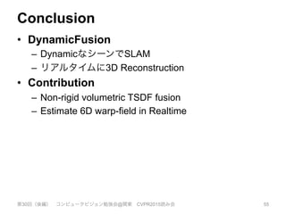 Conclusion
•  DynamicFusion
–  DynamicなシーンでSLAM
–  リアルタイムに3D Reconstruction
•  Contribution
–  Non-rigid volumetric TSDF fusion
–  Estimate 6D warp-field in Realtime
第30回（後編） コンピュータビジョン勉強会@関東 CVPR2015読み会 55
 
