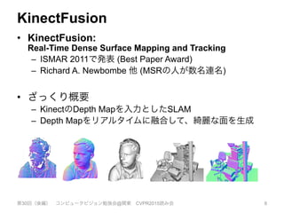 KinectFusion
•  KinectFusion:
Real-Time Dense Surface Mapping and Tracking
–  ISMAR 2011で発表 (Best Paper Award)
–  Richard A. Newbombe 他 (MSRの人が数名連名)
•  ざっくり概要
–  KinectのDepth Mapを入力としたSLAM
–  Depth Mapをリアルタイムに融合して、綺麗な面を生成
第30回（後編） コンピュータビジョン勉強会@関東 CVPR2015読み会 6
KinectFusion: Real-Time Dense Surface Mapping and Tracking⇤
Richard A. Newcombe
Imperial College London
Shahram Izadi
Microsoft Research
Otmar Hilliges
Microsoft Research
David Molyneaux
Microsoft Research
Lancaster University
David Kim
Microsoft Research
Newcastle University
Andrew J. Davison
Imperial College London
Pushmeet Kohli
Microsoft Research
Jamie Shotton
Microsoft Research
Steve Hodges
Microsoft Research
Andrew Fitzgibbon
Microsoft Research
Figure 1: Example output from our system, generated in real-time with a handheld Kinect depth camera and no other sensing infrastructure.
Normal maps (colour) and Phong-shaded renderings (greyscale) from our dense reconstruction system are shown. On the left for comparison
is an example of the live, incomplete, and noisy data from the Kinect sensor (used as input to our system).
 