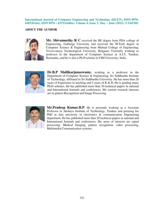 International Journal of Computer Engineering and Technology (IJCET), ISSN 0976-
6367(Print), ISSN 0976 – 6375(Online) Volume 4, Issue 3, May – June (2013), © IAEME
352
ABOUT THE AUTHOR
Mr. Shivamurthy R C received the BE degree from PDA college of
Engineering, Gulbarga University and received the M.Tech degree in
Computer Science & Engineering from Malnad College of Engineering,
Visvesvaraya Technological University, Belgaum. Currently working as
professor in the department of Computer Science at A.I.T, Tumkur,
Karnataka, and he is also a Ph.D scholar in CMJ University, India.
Dr.B.P Mallikarjunaswamy. working as a professor in the
Department of Computer Science & Engineering, Sri Siddhartha Institute
of Technology, affiliated to Sri Siddhartha University. He has more than 20
years of Experience in teaching and 5 years of R & D. He is guiding many
Ph.D scholars. He has published more than 30 technical papers in national
and International Journals and conferences. His current research interests
are in pattern Recognition and Image Processing.
Mr.Pradeep Kumar.B.P, He is presently working as a Assistant
Professor in Akshaya Institute of Technology, Tumkur and perusing his
PhD in Jain university in electronics & communication Engineering
department. He has published more than 20 technical papers in national and
International Journals and conferences. His areas of interests are signal
processing, Medical Imaging, pattern recognition, video processing,
Multimedia Communication systems.
 