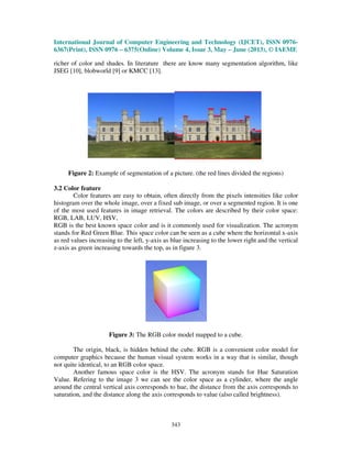 International Journal of Computer Engineering and Technology (IJCET), ISSN 0976-
6367(Print), ISSN 0976 – 6375(Online) Volume 4, Issue 3, May – June (2013), © IAEME
343
richer of color and shades. In literature there are know many segmentation algorithm, like
JSEG [10], blobworld [9] or KMCC [13].
Figure 2: Example of segmentation of a picture. (the red lines divided the regions)
3.2 Color feature
Color features are easy to obtain, often directly from the pixels intensities like color
histogram over the whole image, over a fixed sub image, or over a segmented region. It is one
of the most used features in image retrieval. The colors are described by their color space:
RGB, LAB, LUV, HSV,
RGB is the best known space color and is it commonly used for visualization. The acronym
stands for Red Green Blue. This space color can be seen as a cube where the horizontal x-axis
as red values increasing to the left, y-axis as blue increasing to the lower right and the vertical
z-axis as green increasing towards the top, as in figure 3.
Figure 3: The RGB color model mapped to a cube.
The origin, black, is hidden behind the cube. RGB is a convenient color model for
computer graphics because the human visual system works in a way that is similar, though
not quite identical, to an RGB color space.
Another famous space color is the HSV. The acronym stands for Hue Saturation
Value. Refering to the image 3 we can see the color space as a cylinder, where the angle
around the central vertical axis corresponds to hue, the distance from the axis corresponds to
saturation, and the distance along the axis corresponds to value (also called brightness).
 