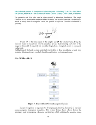 International Journal of Computer Engineering and Technology (IJCET), ISSN 0976-
6367(Print), ISSN 0976 – 6375(Online) Volume 4, Issue 3, May – June (2013), © IAEME
346
The properties of skin color can be characterized by Gaussian distribution. The single
Gaussian model is one of the simplest models to model the distribution of the certain objects
which is widely used in computer vision and pattern recognition. Gaussian distribution is
given by
Where is the mean value of the samples and the variance value. Using the
Gaussian model to model skin color is actually a process that matching each pixel of the
image to the model. If matched, it is consider the pixel as a skin pixel, else it is consider it
background.
Highlighting of the hand posture particularly in the film is done considering several steps
including skin detection are camshaft algorithm, calibration, motion detection etc.
5. BLOCK DIAGRAM
Figure 5: Proposed Hand Gesture Recognition System
Gesture recognition is important for developing an attractive alternative to prevalent
human–computer interaction modalities. The system design shown above depicts the
techniques used for designing a dynamic user interface which initializes by acquiring image
 