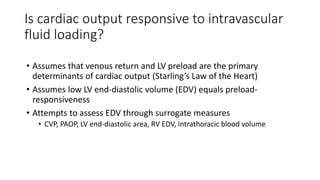 Is cardiac output responsive to intravascular
fluid loading?
• Assumes that venous return and LV preload are the primary
determinants of cardiac output (Starling’s Law of the Heart)
• Assumes low LV end-diastolic volume (EDV) equals preload-
responsiveness
• Attempts to assess EDV through surrogate measures
• CVP, PAOP, LV end-diastolic area, RV EDV, intrathoracic blood volume
 
