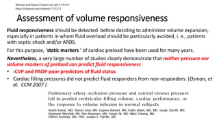 Assessment of volume responsiveness
Fluid responsiveness should be detected before deciding to administer volume expansion,
especially in patients in whom fluid overload should be particularly avoided, i. e., patients
with septic shock and/or ARDS.
For this purpose, ‘static markers ’ of cardiac preload have been used for many years.
Nevertheless, a very large number of studies clearly demonstrate that neither pressure nor
volume markers of preload can predict fluid responsiveness
• -CVP and PAOP poor predictors of fluid status
• Cardiac filling pressures did not predict fluid responders from non-responders. [Osman, et
al. CCM 2007 ]
 