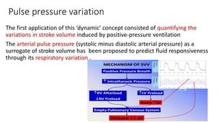 Pulse pressure variation
The first application of this ‘dynamic’ concept consisted of quantifying the
variations in stroke volume induced by positive-pressure ventilation
The arterial pulse pressure (systolic minus diastolic arterial pressure) as a
surrogate of stroke volume has been proposed to predict fluid responsiveness
through its respiratory variation .
 