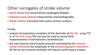 Other surrogates of stroke volume
• Aortic blood flow measured by esophageal Doppler
• Subaortic peak velocity measured by echocardiography
• Stroke volume estimated from pulse contour analysis
Finally,
• analysis of respiratory variations of the diameter of the IVC using TTE
or of the SVC using TEE can also be used to assess fluid
responsiveness in mechanicall y ventilated pts
• the non-invasive arterial pulse pressure estimated by the volume-
clamp method or the amplitude of the plethysmographic waveform.
All the se non-invasive methods still require confirmatory studies.
 