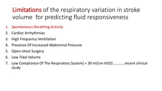 Limitations of the respiratory variation in stroke
volume for predicting fluid responsiveness
1. Spontaneous Breathing Activity
2. Cardiac Arrhythmias
3. High Frequency Ventilation
4. Presence Of Increased Abdominal Pressure
5. Open-chest Surgery
6. Low Tidal Volume
7. Low Compliance Of The Respiratory System[ < 30 ml/cm H2O] ...........recent clinical
study
 
