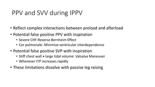 PPV and SVV during IPPV
• Reflect complex interactions between preload and afterload
• Potential false positive PPV with inspiration
• Severe CHF-Reverse Bernheim Effect
• Cor pulmonale- Minimize ventricular interdependence
• Potential false positive SVP with inspiration
• Stiff chest wall + large tidal volume: Valsalva Maneuver
• Whenever ITP increases rapidly
• These limitations dissolve with passive leg raising
 