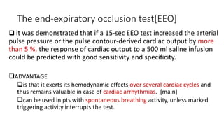The end-expiratory occlusion test[EEO]
 it was demonstrated that if a 15-sec EEO test increased the arterial
pulse pressure or the pulse contour-derived cardiac output by more
than 5 %, the response of cardiac output to a 500 ml saline infusion
could be predicted with good sensitivity and specificity.
ADVANTAGE
is that it exerts its hemodynamic effects over several cardiac cycles and
thus remains valuable in case of cardiac arrhythmias. [main]
can be used in pts with spontaneous breathing activity, unless marked
triggering activity interrupts the test.
 