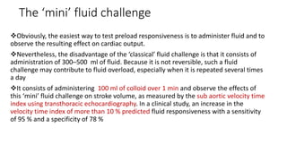 The ‘mini’ fluid challenge
Obviously, the easiest way to test preload responsiveness is to administer fluid and to
observe the resulting effect on cardiac output.
Nevertheless, the disadvantage of the ‘classical’ fluid challenge is that it consists of
administration of 300–500 ml of fluid. Because it is not reversible, such a fluid
challenge may contribute to fluid overload, especially when it is repeated several times
a day
It consists of administering 100 ml of colloid over 1 min and observe the effects of
this ‘mini’ fluid challenge on stroke volume, as measured by the sub aortic velocity time
index using transthoracic echocardiography. In a clinical study, an increase in the
velocity time index of more than 10 % predicted fluid responsiveness with a sensitivity
of 95 % and a specificity of 78 %
 