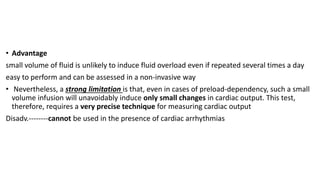 • Advantage
small volume of fluid is unlikely to induce fluid overload even if repeated several times a day
easy to perform and can be assessed in a non-invasive way
• Nevertheless, a strong limitation is that, even in cases of preload-dependency, such a small
volume infusion will unavoidably induce only small changes in cardiac output. This test,
therefore, requires a very precise technique for measuring cardiac output
Disadv.--------cannot be used in the presence of cardiac arrhythmias
 