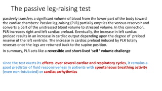 The passive leg-raising test
passively transfers a significant volume of blood from the lower part of the body toward
the cardiac chambers: Passive leg-raising (PLR) partially empties the venous reservoir and
converts a part of the unstressed blood volume to stressed volume. In this connection,
PLR increases right and left cardiac preload. Eventually, the increase in left cardiac
preload results in an increase in cardiac output depending upon the degree of preload
reserve of the left ventricle. The increase in cardiac preload induced by PLR totally
reverses once the legs are returned back to the supine position.
In summary, PLR acts like a reversible and short-lived ‘self ’ volume challenge
since the test exerts its effects over several cardiac and respiratory cycles, it remains a
good predictor of fluid responsiveness in patients with spontaneous breathing activity
(even non-intubated) or cardiac arrhythmias
 