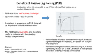 Benefits of Passive Leg Raising (PLR)
In situations where it is not possible to use SVV, the effects of fluid loading can be
replicated by using PLR.
 PLR acts like a ‘self volume challenge’
 Equivalent to 150 – 300 ml volume
 if a patient is responsive to PLR, they will
be responsive to fluid administration
 The PLR test is reversible, and therefore
useful in patients with fluid-loading
related complications
 If the increase in cardiac preload induced by PLR induces
significant changes in SV (a to b), the patient will likely be
fluid responsive
 If the same changes in cardiac preload during PLR do not
significantly change SV (a’ to b’), the heart is likely preload
dependent and should not be administered
Examples
Sources:
Michard, F. Touch Briefings 2007: 47-48
Monnet, X. Yearbook of Intensive Care & Emergency Medicine
2007: 542-548
 