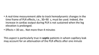 • A real-time measurement able to track hemodynamic changes in the
time frame of PLR effects, i.e., 30–90 s, must be used. Indeed, the
increase in cardiac output during PLR is not sustained when the leg
elevation is prolonged.
• Effects < 30 sec.. Not more than 4 minutes
This aspect is particularly true in septic patients in whom capillary leak
may account for an attenuation of the PLR effects after one minute
 