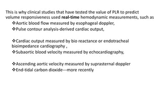 This is why clinical studies that have tested the value of PLR to predict
volume responsiveness used real-time hemodynamic measurements, such as
Aortic blood flow measured by esophageal doppler,
Pulse contour analysis-derived cardiac output,
Cardiac output measured by bio reactance or endotracheal
bioimpedance cardiography ,
Subaortic blood velocity measured by echocardiography,
Ascending aortic velocity measured by suprasternal doppler
End-tidal carbon dioxide---more recently
 