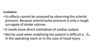 Limitations:
•Its effects cannot be assessed by observing the arterial
pressure. Because arterial pulse pressure is only a rough
surrogate of stroke volume.
•It needs more direct estimation of cardiac output.
•Not be used when mobilizing the patient is difficult e. G.,
In the operating room or in the case of head injury
 