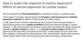 How to assess the response to volume expansion?
Effects of volume expansion on cardiac output
What is expected from fluid administration is a significant increase in cardiac output.
In this regard, it has been recently shown that changes in arterial pressure are relatively
imprecise to estimate the effects of fluid infusion on cardiac output
In 228 patients who received a standardized saline infusion, fluid-induced changes in
arterial pulse pressure were weakly correlated with the simultaneous changes in cardiac
output (r = 0.56). Consequently, the changes in pulse pressure induced by volume expansion
detected a positive response to fluid (i. e., an increase in cardiac output ≥ 15 %) with a
specificity of 85 % but with a sensitivity of only 65 %; in other words, 20 % of cases were
false negatives, meaning that in these patients, fluid administration significantly increased
cardiac output whereas the arterial pulse pressure did not change to a large extent
 