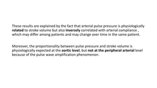 These results are explained by the fact that arterial pulse pressure is physiologically
related to stroke volume but also inversely correlated with arterial compliance ,
which may differ among patients and may change over time in the same patient.
Moreover, the proportionality between pulse pressure and stroke volume is
physiologically expected at the aortic level, but not at the peripheral arterial level
because of the pulse wave amplification phenomenon.
 