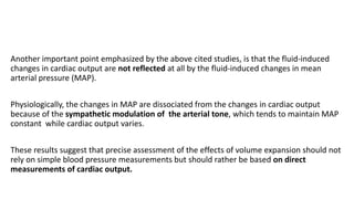 Another important point emphasized by the above cited studies, is that the fluid-induced
changes in cardiac output are not reflected at all by the fluid-induced changes in mean
arterial pressure (MAP).
Physiologically, the changes in MAP are dissociated from the changes in cardiac output
because of the sympathetic modulation of the arterial tone, which tends to maintain MAP
constant while cardiac output varies.
These results suggest that precise assessment of the effects of volume expansion should not
rely on simple blood pressure measurements but should rather be based on direct
measurements of cardiac output.
 