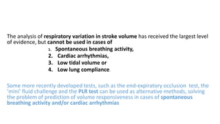 The analysis of respiratory variation in stroke volume has received the largest level
of evidence, but cannot be used in cases of
1. Spontaneous breathing activity,
2. Cardiac arrhythmias,
3. Low tidal volume or
4. Low lung compliance.
Some more recently developed tests, such as the end-expiratory occlusion test, the
‘mini’ fluid challenge and the PLR test can be used as alternative methods, solving
the problem of prediction of volume responsiveness in cases of spontaneous
breathing activity and/or cardiac arrhythmias
 